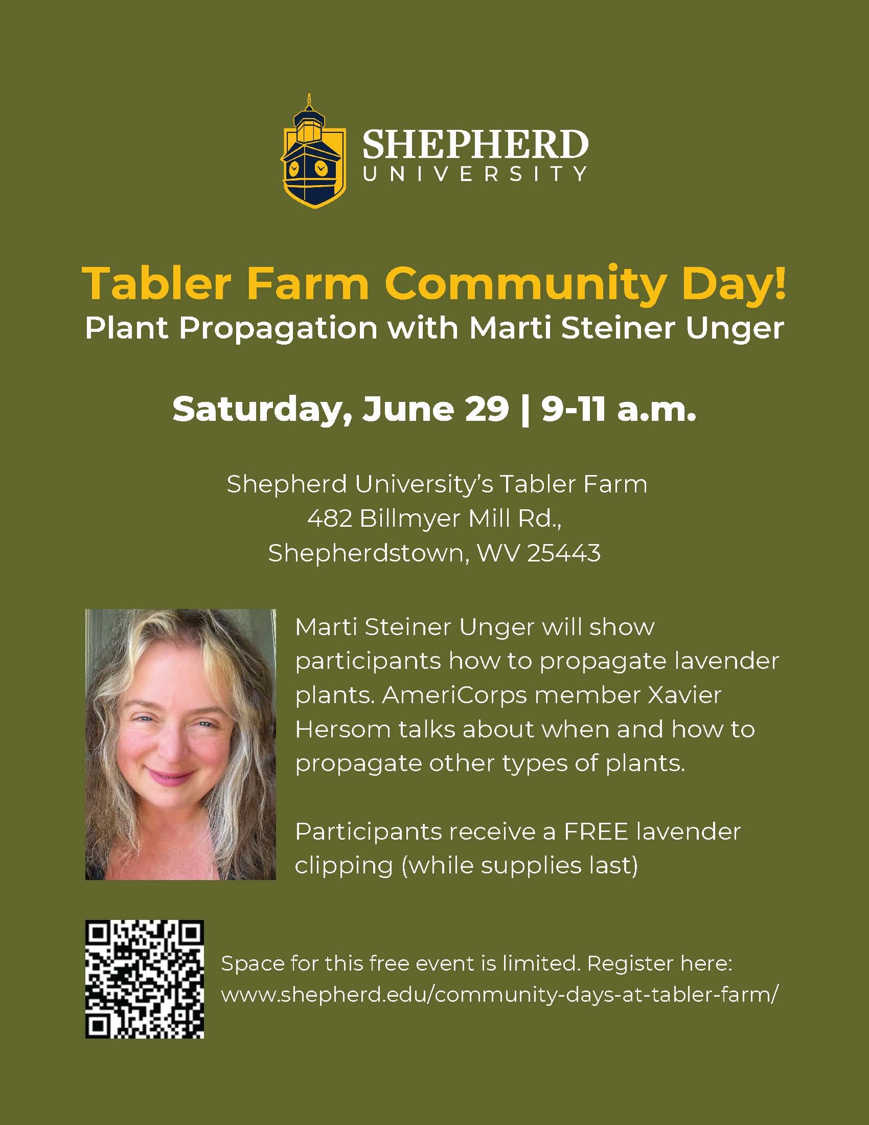 Flyer with text: Tabler Farm Community Day!
Plant Propagation with Marti Steiner Unger Saturday, June 29 | 9-11 a.m.
Shepherd University’s Tabler Farm
482 Billmyer Mill Rd.,
Shepherdstown, WV 25443 Marti Steiner Unger will show
participants how to propagate lavender
plants. AmeriCorps member Xavier
Hersom talks about when and how to
propagate other types of plants.
Participants receive a FREE lavender
clipping (while supplies last)